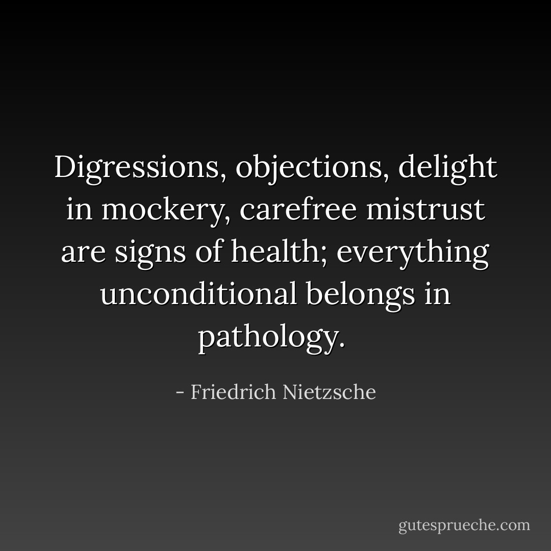 Digressions, objections, delight in mockery, carefree mistrust are signs of health; everything unconditional belongs in pathology.  - Friedrich Nietzsche