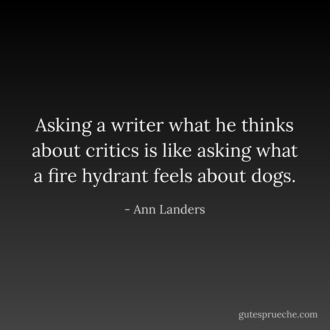 Asking a writer what he thinks about critics is like asking what a fire hydrant feels about dogs. - Ann Landers