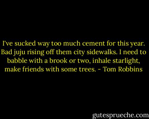 I've sucked way too much cement for this year. Bad juju rising off them city sidewalks. I need to babble with a brook or two, inhale starlight, make friends with some trees. - Tom Robbins