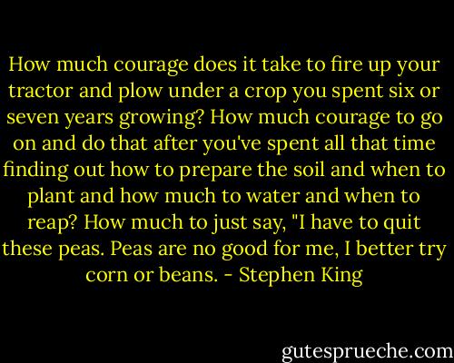 How much courage does it take to fire up your tractor and plow under a crop you spent six or seven years growing? How much courage to go on and do that after you've spent all that time finding out how to prepare the soil and when to plant and how much to water and when to reap? How much to just say, "I have to quit these peas. Peas are no good for me, I better try corn or beans. - Stephen King