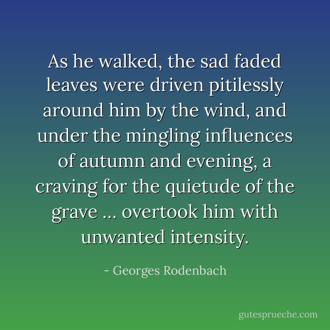 As he walked, the sad faded leaves were driven pitilessly around him by the wind, and under the mingling influences of autumn and evening, a craving for the quietude of the grave … overtook him with unwanted intensity. - Georges Rodenbach