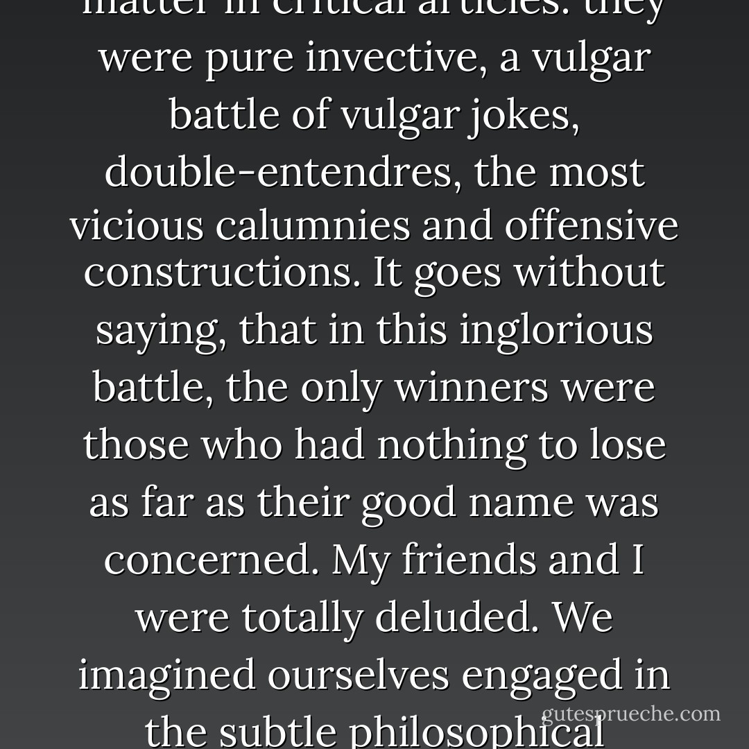 At that shameful stage in the development of our criticism, literary abuse would overstep all limits of decorum; literature itself was a totally extraneous matter in critical articles: they were pure invective, a vulgar battle of vulgar jokes, double-entendres, the most vicious calumnies and offensive constructions. It goes without saying, that in this inglorious battle, the only winners were those who had nothing to lose as far as their good name was concerned. My friends and I were totally deluded. We imagined ourselves engaged in the subtle philosophical disputes of the portico or the academy, or at least the drawing room. In actual fact we were slumming it. - Vladimir Odoyevsky