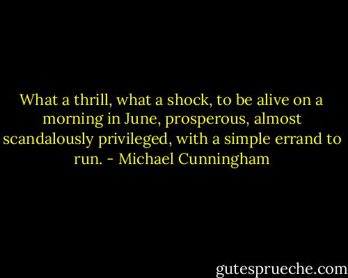 What a thrill, what a shock, to be alive on a morning in June, prosperous, almost scandalously privileged, with a simple errand to run. - Michael Cunningham