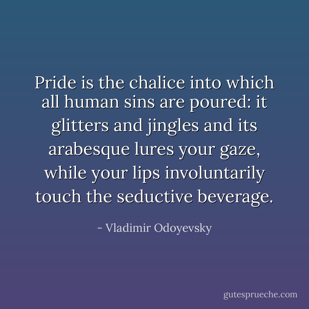 Pride is the chalice into which all human sins are poured: it glitters and jingles and its arabesque lures your gaze, while your lips involuntarily touch the seductive beverage. - Vladimir Odoyevsky