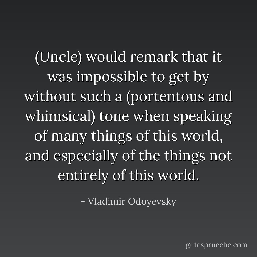 (Uncle) would remark that it was impossible to get by without such a (portentous and whimsical) tone when speaking of many things of this world, and especially of the things not entirely of this world. - Vladimir Odoyevsky
