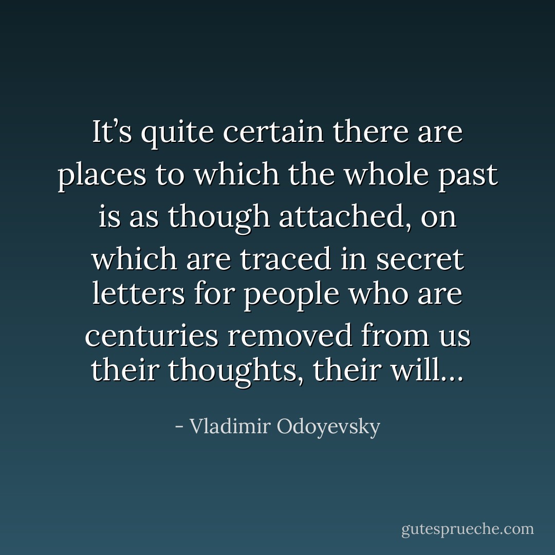 It’s quite certain there are places to which the whole past is as though attached, on which are traced in secret letters for people who are centuries removed from us their thoughts, their will… - Vladimir Odoyevsky