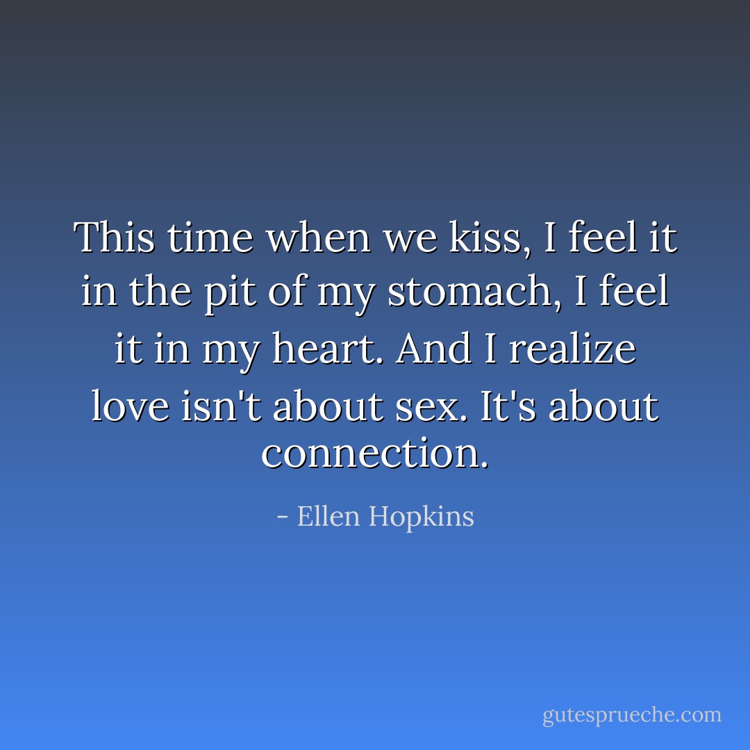 This time when we kiss, I feel it in the pit of my stomach, I feel it in my heart. And I realize love isn't about sex. It's about connection. - Ellen Hopkins