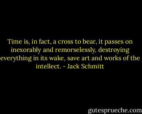 Time is, in fact, a cross to bear, it passes on inexorably and remorselessly, destroying everything in its wake, save art and works of the intellect. - Jack Schmitt