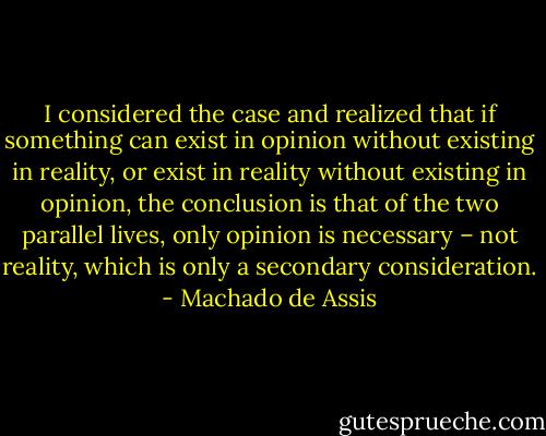 I considered the case and realized that if something can exist in opinion without existing in reality, or exist in reality without existing in opinion, the conclusion is that of the two parallel lives, only opinion is necessary – not reality, which is only a secondary consideration. - Machado de Assis