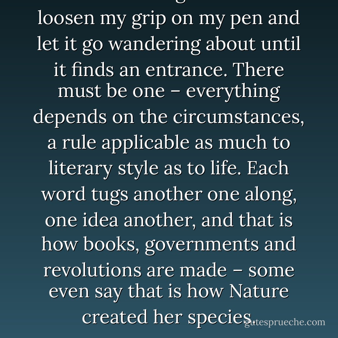 The best thing to do is to loosen my grip on my pen and let it go wandering about until it finds an entrance. There must be one – everything depends on the circumstances, a rule applicable as much to literary style as to life. Each word tugs another one along, one idea another, and that is how books, governments and revolutions are made – some even say that is how Nature created her species. - Machado de Assis