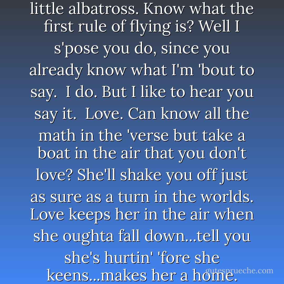 Ain't all buttons and charts, little albatross. Know what the first rule of flying is? Well I s'pose you do, since you already know what I'm 'bout to say.<br /><br />I do. But I like to hear you say it.<br /><br />Love. Can know all the math in the 'verse but take a boat in the air that you don't love? She'll shake you off just as sure as a turn in the worlds. Love keeps her in the air when she oughta fall down...tell you she's hurtin' 'fore she keens...makes her a home. - Joss Whedon