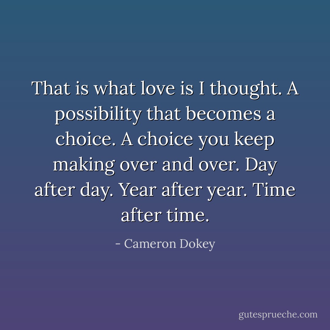 That is what love is I thought. A possibility that becomes a choice. A choice you keep making over and over. Day after day. Year after year. Time after time. - Cameron Dokey