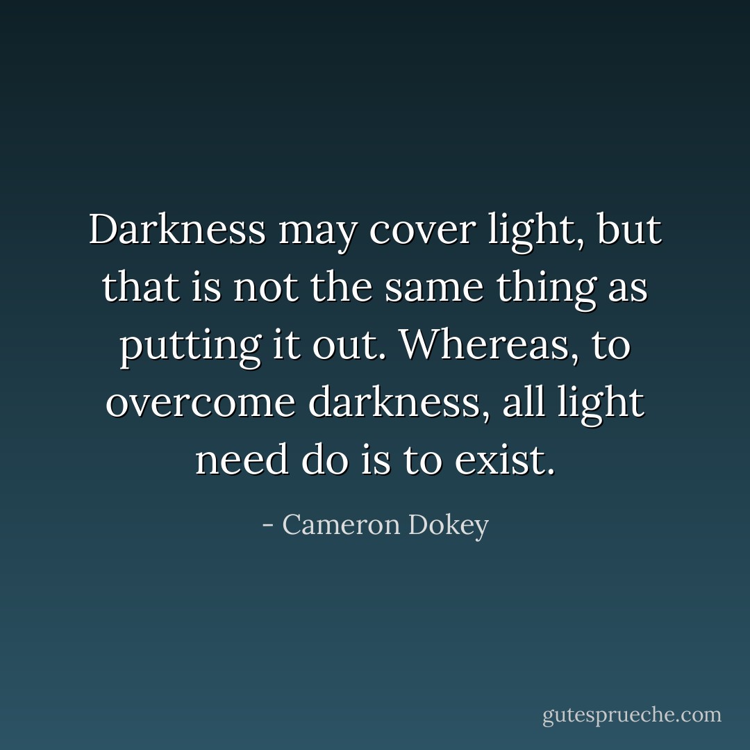 Darkness may cover light, but that is not the same thing as putting it out. Whereas, to overcome darkness, all light need do is to exist. - Cameron Dokey