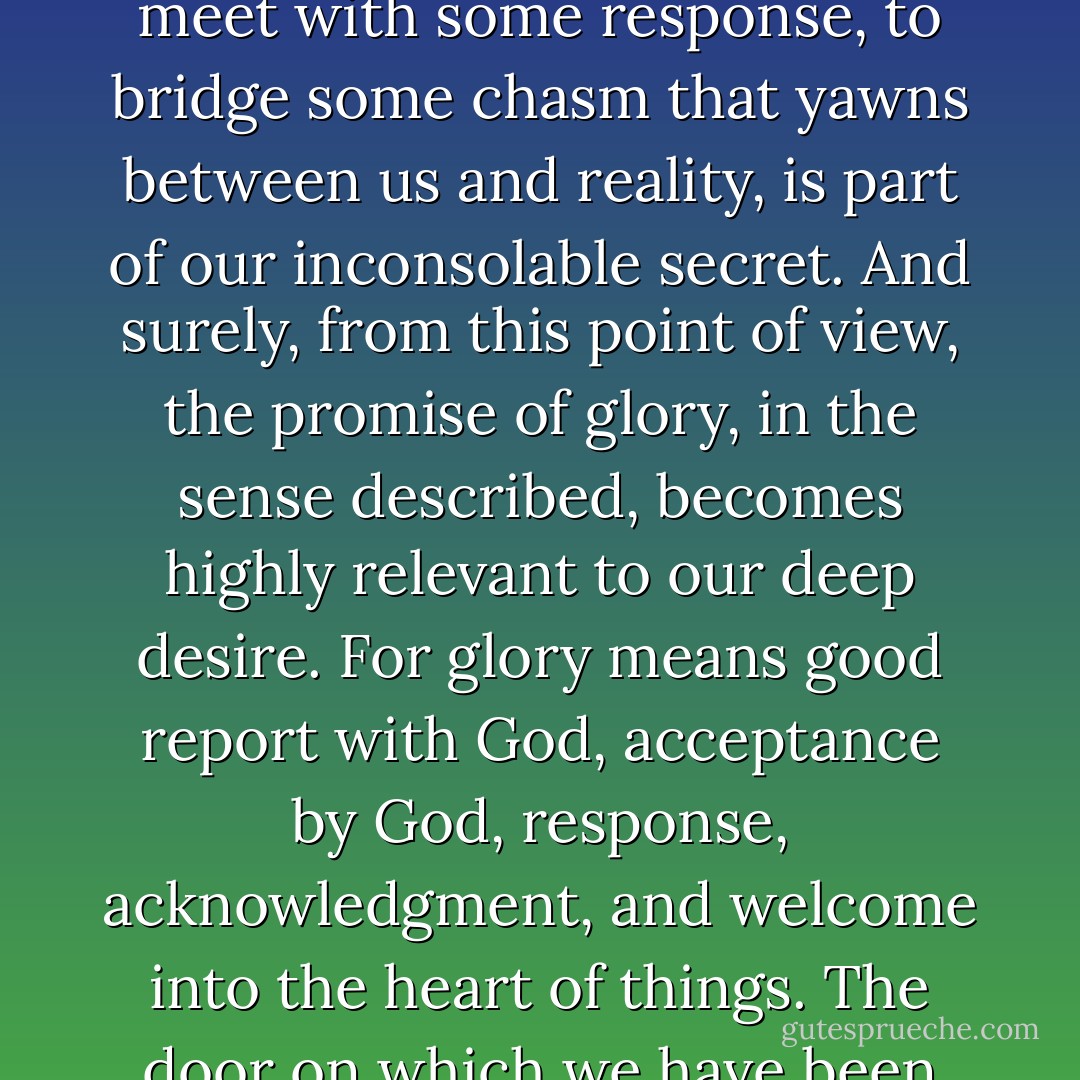The sense that in this universe we are treated as strangers, the longing to be acknowledged, to meet with some response, to bridge some chasm that yawns between us and reality, is part of our inconsolable secret. And surely, from this point of view, the promise of glory, in the sense described, becomes highly relevant to our deep desire. For glory means good report with God, acceptance by God, response, acknowledgment, and welcome into the heart of things. The door on which we have been knocking all our lives will open at last. - C.S. Lewis