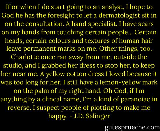 If or when I do start going to an analyst, I hope to God he has the foresight to let a dermatologist sit in on the consultation. A hand specialist. I have scars on my hands from touching certain people... Certain heads, certain colours and textures of human hair leave permanent marks on me. Other things, too. Charlotte once ran away from me, outside the studio, and I grabbed her dress to stop her, to keep her near me. A yellow cotton dress I loved because it was too long for her. I still have a lemon-yellow mark on the palm of my right hand. Oh God, if I'm anything by a clincal name, I'm a kind of paranoiac in reverse. I suspect people of plotting to make me happy. - J.D. Salinger