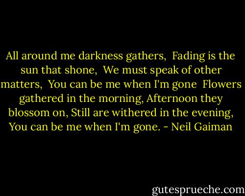 All around me darkness gathers, <br />Fading is the sun that shone, <br />We must speak of other matters, <br />You can be me when I'm gone<br /><br />Flowers gathered in the morning,<br />Afternoon they blossom on,<br />Still are withered in the evening,<br />You can be me when I'm gone. - Neil Gaiman