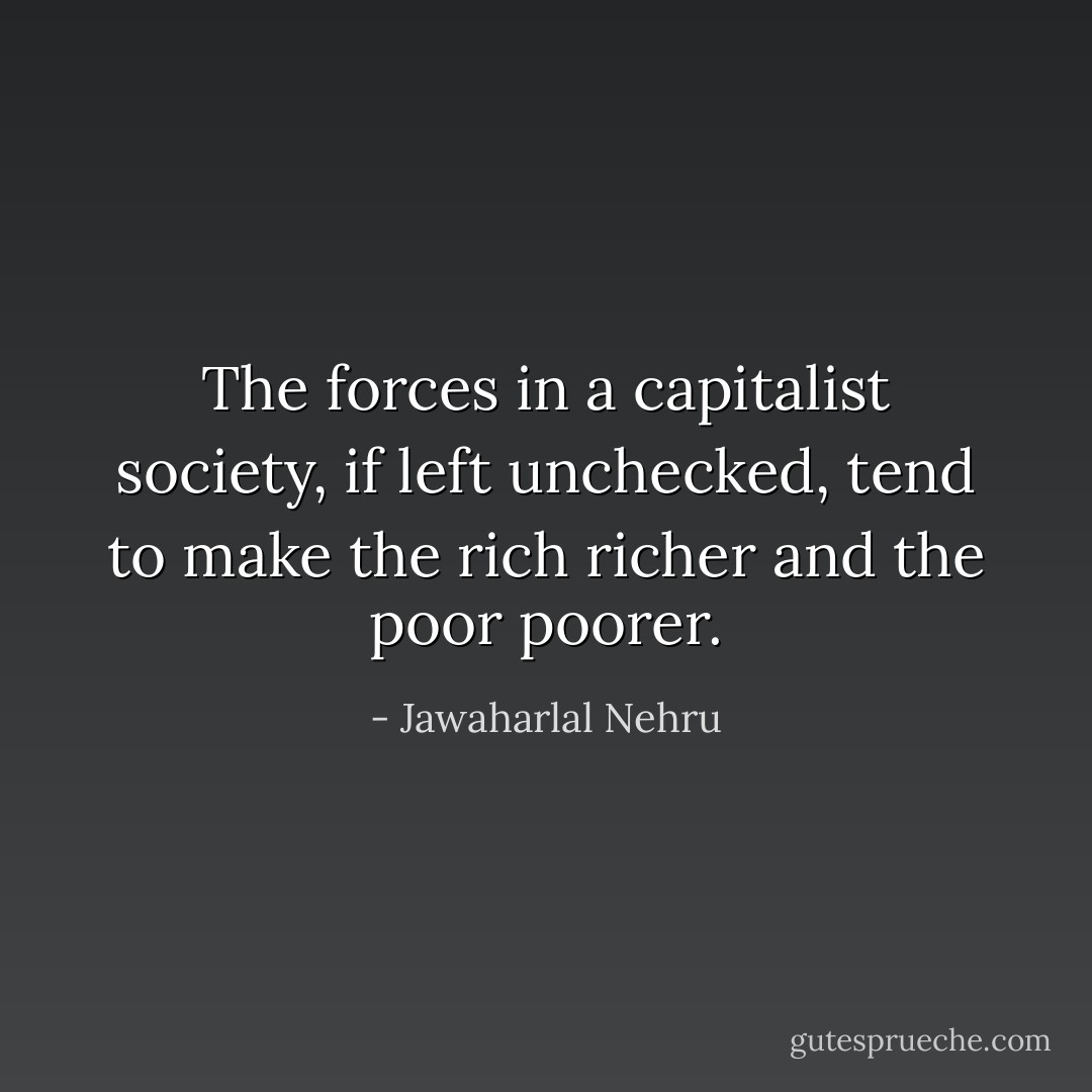 The forces in a capitalist society, if left unchecked, tend to make the rich richer and the poor poorer. - Jawaharlal Nehru