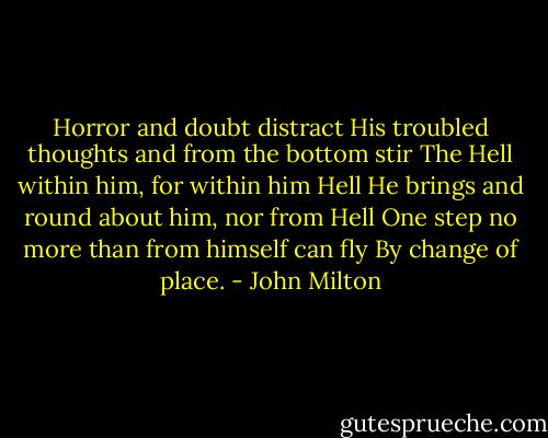 Horror and doubt distract<br />His troubled thoughts and from the bottom stir<br />The Hell within him, for within him Hell<br />He brings and round about him, nor from Hell<br />One step no more than from himself can fly<br />By change of place. - John Milton