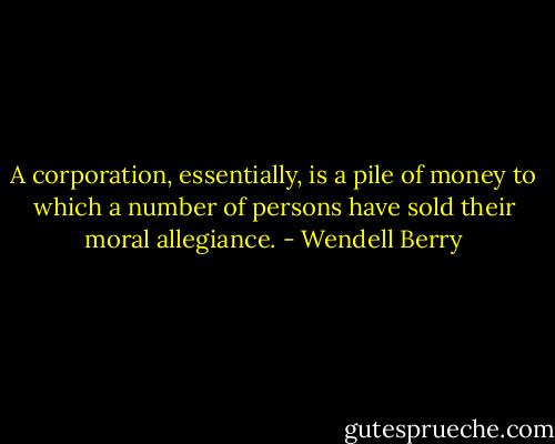 A corporation, essentially, is a pile of money to which a number of persons have sold their moral allegiance. - Wendell Berry
