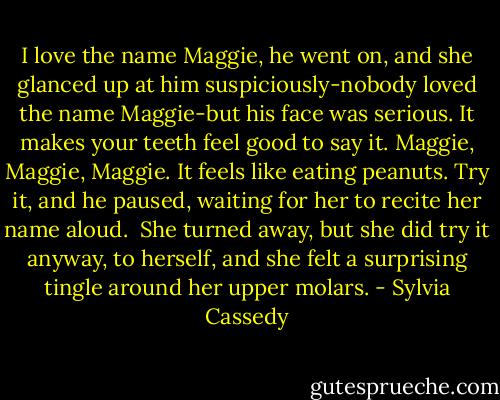 I love the name Maggie, he went on, and she glanced up at him suspiciously-nobody loved the name Maggie-but his face was serious. It makes your teeth feel good to say it. Maggie, Maggie, Maggie. It feels like eating peanuts. Try it, and he paused, waiting for her to recite her name aloud.<br /><br />She turned away, but she did try it anyway, to herself, and she felt a surprising tingle around her upper molars. - Sylvia Cassedy