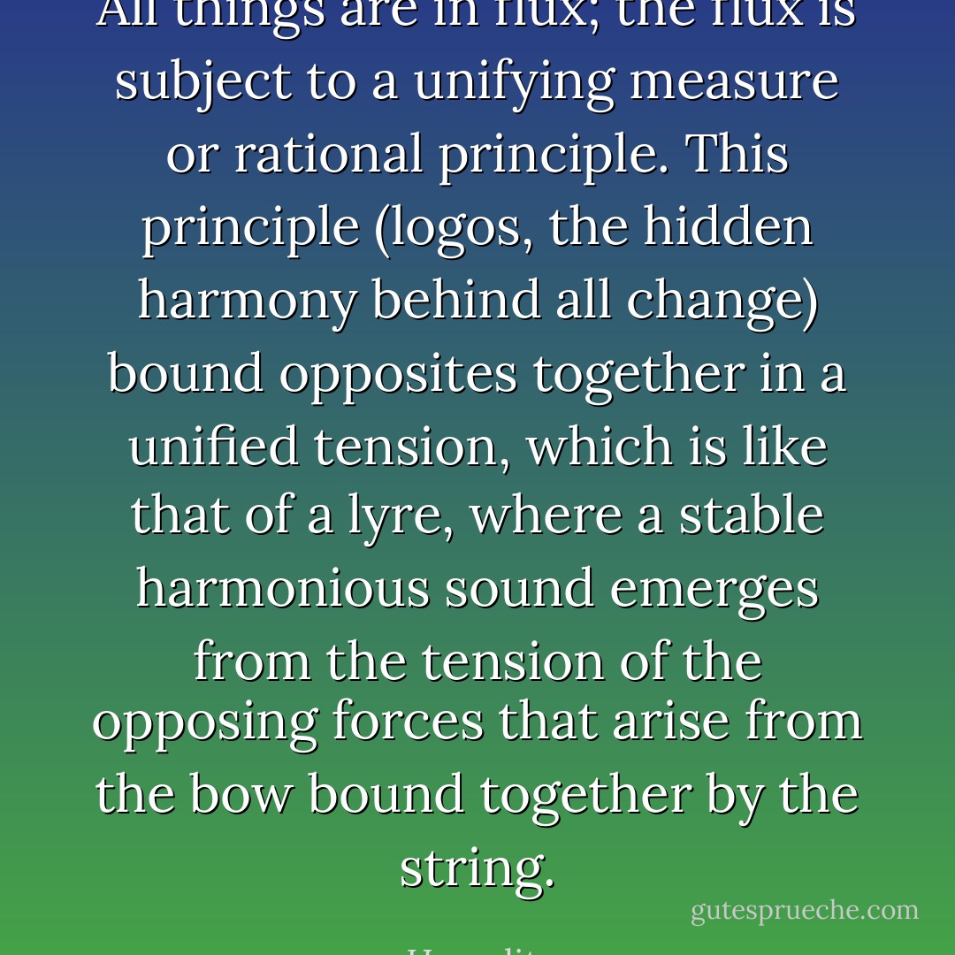 All things are in flux; the flux is subject to a unifying measure or rational principle. This principle (logos, the hidden harmony behind all change) bound opposites together in a unified tension, which is like that of a lyre, where a stable harmonious sound emerges from the tension of the opposing forces that arise from the bow bound together by the string. - Heraclitus