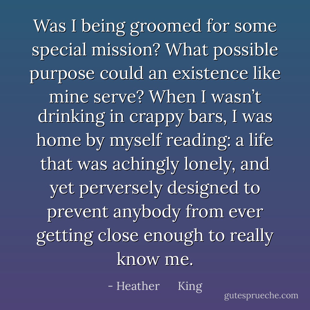 Was I being groomed for some special mission? What possible purpose could an existence like mine serve? When I wasn’t drinking in crappy bars, I was home by myself reading: a life that was achingly lonely, and yet perversely designed to prevent anybody from ever getting close enough to really know me. - Heather      King