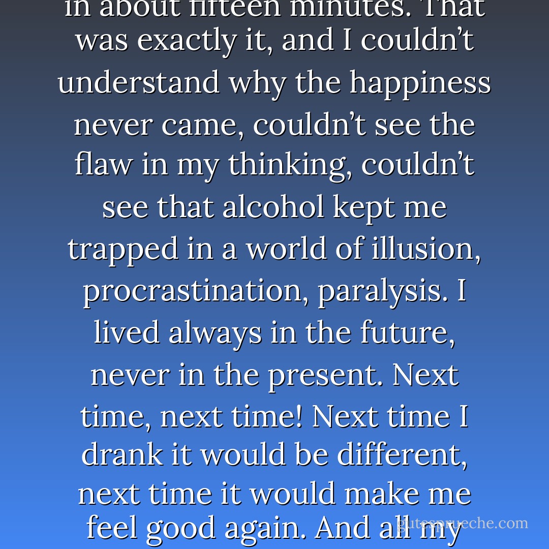 I once heard a sober alcoholic say that drinking never made him happy, but it made him feel like he was going to be happy in about fifteen minutes. That was exactly it, and I couldn’t understand why the happiness never came, couldn’t see the flaw in my thinking, couldn’t see that alcohol kept me trapped in a world of illusion, procrastination, paralysis. I lived always in the future, never in the present. Next time, next time! Next time I drank it would be different, next time it would make me feel good again. And all my efforts were doomed, because already drinking hadn’t made me feel good in years. - Heather      King