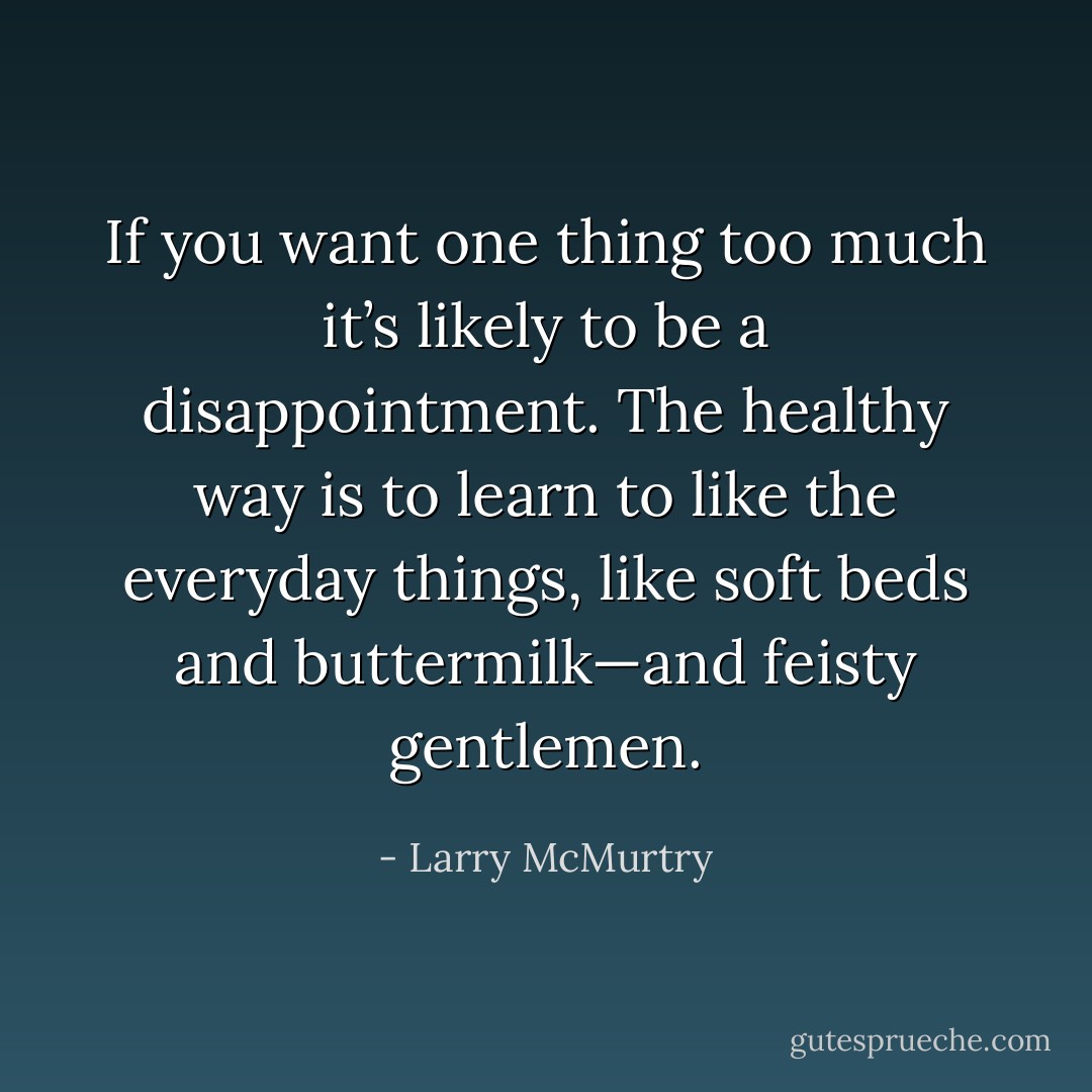 If you want one thing too much it’s likely to be a disappointment. The healthy way is to learn to like the everyday things, like soft beds and buttermilk—and feisty gentlemen. - Larry McMurtry