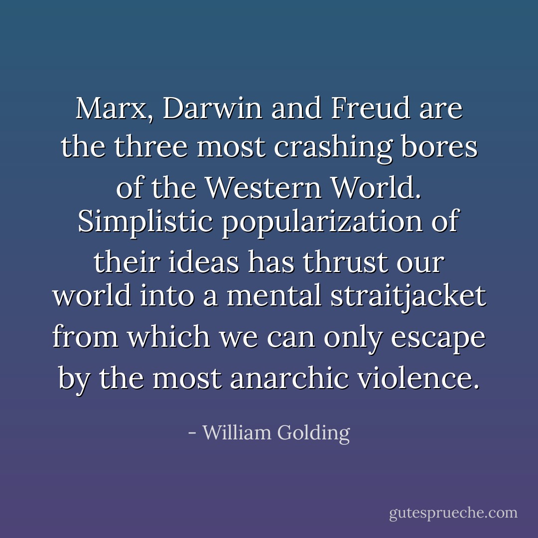 Marx, Darwin and Freud are the three most crashing bores of the Western World. Simplistic popularization of their ideas has thrust our world into a mental straitjacket from which we can only escape by the most anarchic violence. - William Golding