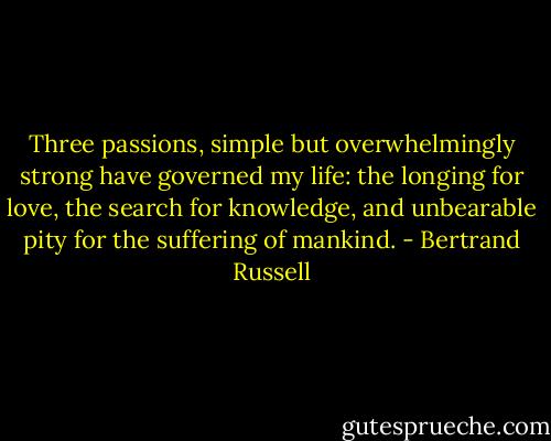 Three passions, simple but overwhelmingly strong have governed my life: the longing for love, the search for knowledge, and unbearable pity for the suffering of mankind. - Bertrand Russell