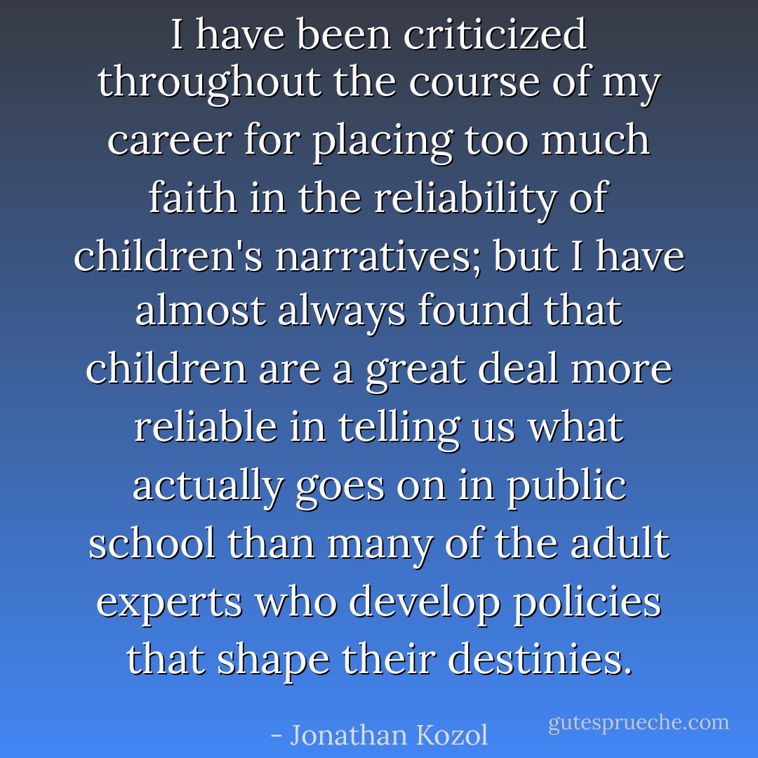 I have been criticized throughout the course of my career for placing too much faith in the reliability of children's narratives; but I have almost always found that children are a great deal more reliable in telling us what actually goes on in public school than many of the adult experts who develop policies that shape their destinies. - Jonathan Kozol