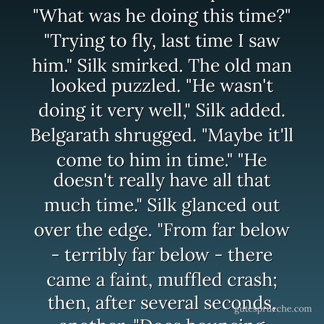 What was that?" Belgarath asked, coming back around the corner.<br />"Brill," Silk replied blandly, pulling his Murgo robe back on.<br />"Again?" Belgarath demanded with exasperation. "What was he doing this time?"<br />"Trying to fly, last time I saw him." Silk smirked.<br />The old man looked puzzled.<br />"He wasn't doing it very well," Silk added.<br />Belgarath shrugged. "Maybe it'll come to him in time."<br />"He doesn't really have all that much time." Silk glanced out over the edge.<br />"From far below - terribly far below - there came a faint, muffled crash; then, after several seconds, another. "Does bouncing count?" Silk asked.<br />Belgarath made a wry face. "Not really."<br />"Then I'd say he didn't learn in time." Silk said blithely. - David Eddings