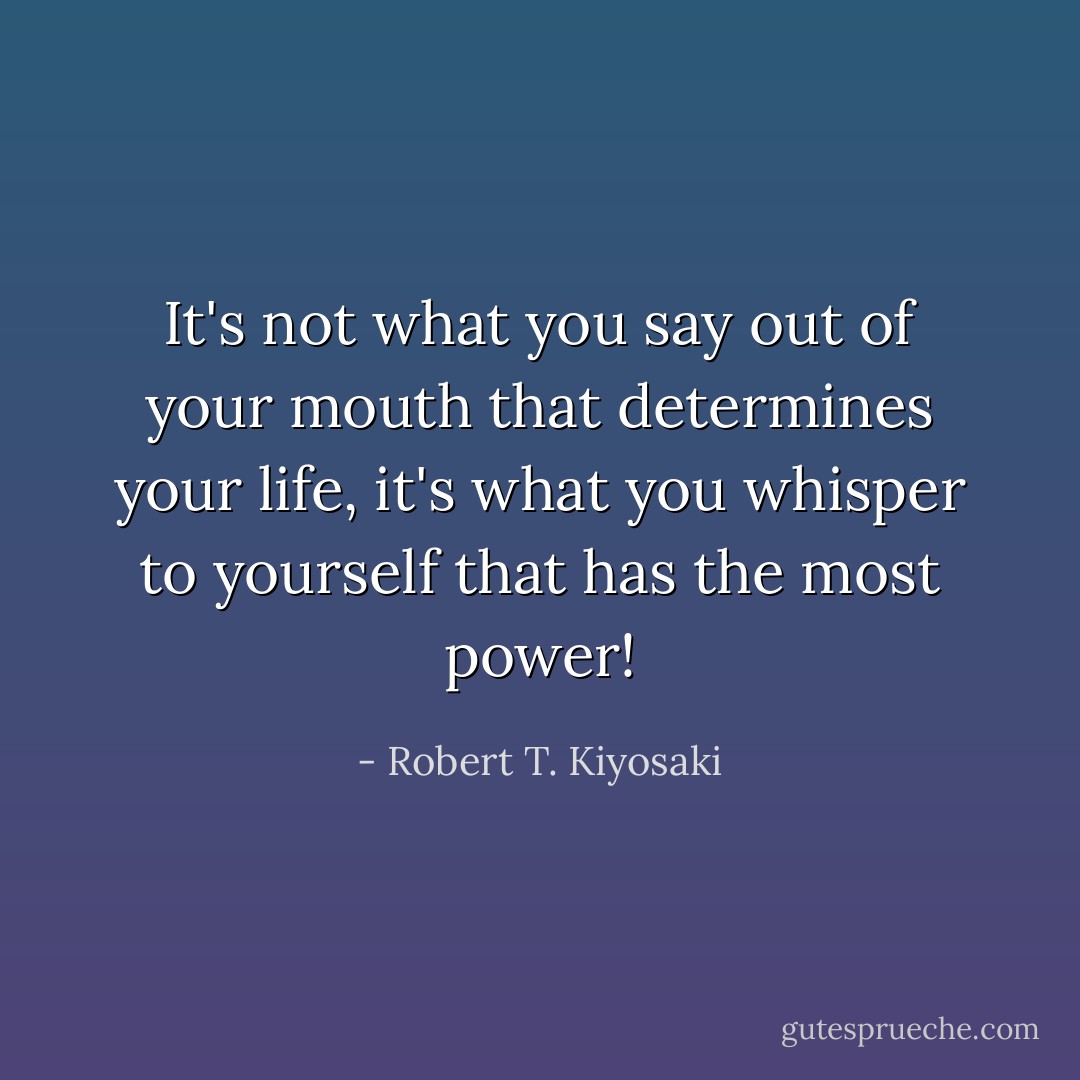 It's not what you say out of your mouth that determines your life, it's what you whisper to yourself that has the most power! - Robert T. Kiyosaki