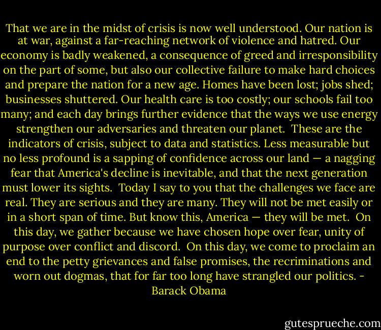 That we are in the midst of crisis is now well understood. Our nation is at war, against a far-reaching network of violence and hatred. Our economy is badly weakened, a consequence of greed and irresponsibility on the part of some, but also our collective failure to make hard choices and prepare the nation for a new age. Homes have been lost; jobs shed; businesses shuttered. Our health care is too costly; our schools fail too many; and each day brings further evidence that the ways we use energy strengthen our adversaries and threaten our planet.<br /><br />These are the indicators of crisis, subject to data and statistics. Less measurable but no less profound is a sapping of confidence across our land — a nagging fear that America's decline is inevitable, and that the next generation must lower its sights.<br /><br />Today I say to you that the challenges we face are real. They are serious and they are many. They will not be met easily or in a short span of time. But know this, America — they will be met.<br /><br />On this day, we gather because we have chosen hope over fear, unity of purpose over conflict and discord.<br /><br />On this day, we come to proclaim an end to the petty grievances and false promises, the recriminations and worn out dogmas, that for far too long have strangled our politics. - Barack Obama