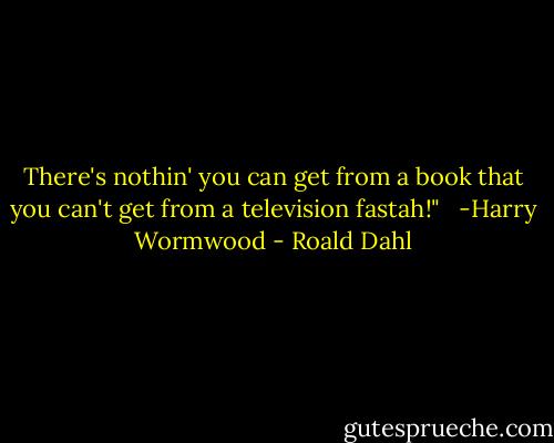 There's nothin' you can get from a book that you can't get from a television fastah!" <br /> -Harry Wormwood - Roald Dahl