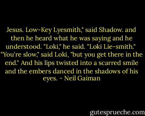 Jesus. Low-Key Lyesmith," said Shadow. and then he heard what he was saying and he understood. "Loki," he said. "Loki Lie-smith."<br /><br />"You're slow," said Loki, "but you get there in the end." And his lips twisted into a scarred smile and the embers danced in the shadows of his eyes. - Neil Gaiman