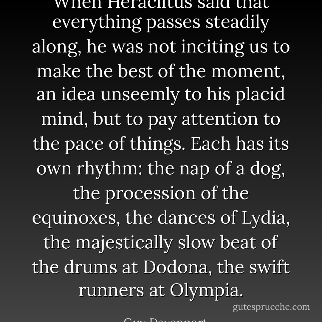 When Heraclitus said that everything passes steadily along, he was not inciting us to make the best of the moment, an idea unseemly to his placid mind, but to pay attention to the pace of things. Each has its own rhythm: the nap of a dog, the procession of the equinoxes, the dances of Lydia, the majestically slow beat of the drums at Dodona, the swift runners at Olympia. - Guy Davenport