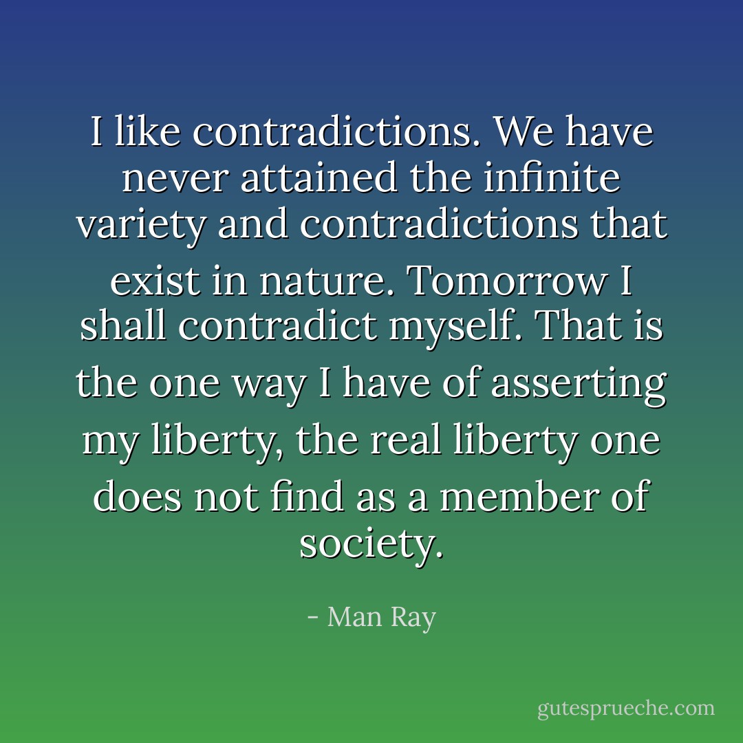 I like contradictions. We have never attained the infinite variety and contradictions that exist in nature. Tomorrow I shall contradict myself. That is the one way I have of asserting my liberty, the real liberty one does not find as a member of society. - Man Ray