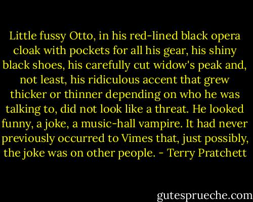 Little fussy Otto, in his red-lined black opera cloak with pockets for all his gear, his shiny black shoes, his carefully cut widow's peak and, not least, his ridiculous accent that grew thicker or thinner depending on who he was talking to, did not look like a threat. He looked funny, a joke, a music-hall vampire. It had never previously occurred to Vimes that, just possibly, the joke was on other people. - Terry Pratchett