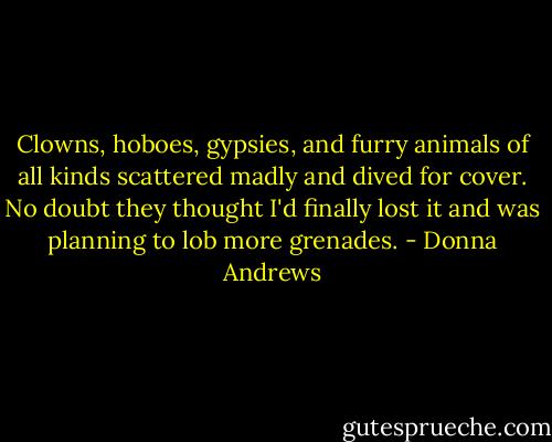 Clowns, hoboes, gypsies, and furry animals of all kinds scattered madly and dived for cover. No doubt they thought I'd finally lost it and was planning to lob more grenades. - Donna Andrews