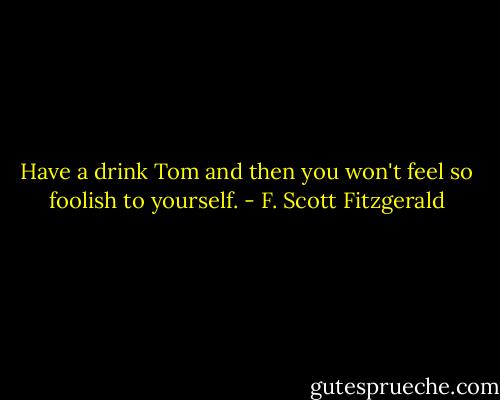 Have a drink Tom and then you won't feel so foolish to yourself. - F. Scott Fitzgerald