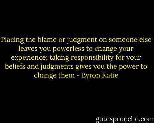 Placing the blame or judgment on someone else leaves you powerless to change your experience; taking responsibility for your beliefs and judgments gives you the power to change them - Byron Katie