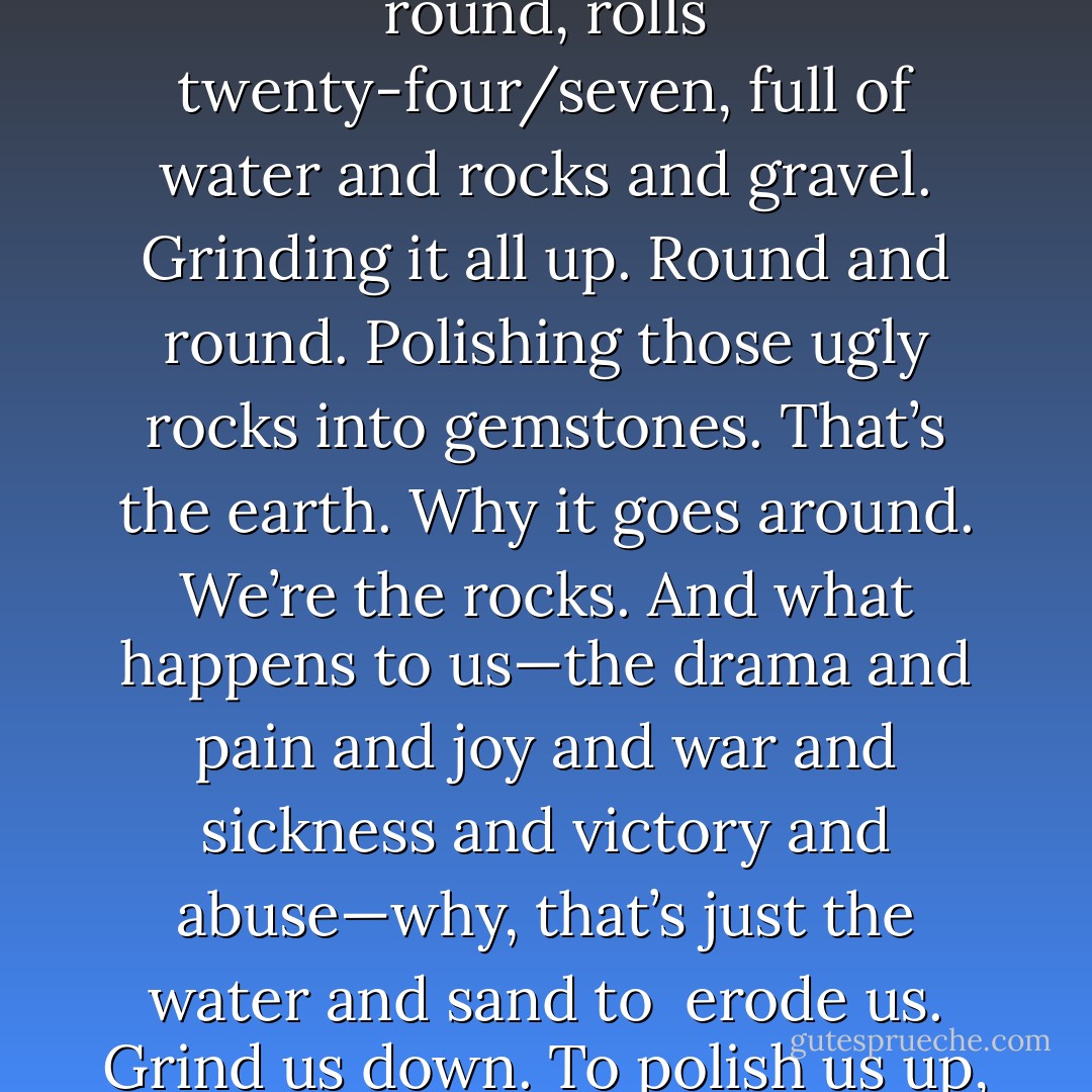 Think of a rock polisher, one of those drums, goes round and round, rolls twenty-four/seven, full of water and rocks and gravel. Grinding it all up. Round and round. Polishing those ugly rocks into gemstones. That’s the earth. Why it goes around. We’re the rocks. And what happens to us—the drama and pain and joy and war and sickness and victory and abuse—why, that’s just the water and sand to <br />erode us. Grind us down. To polish us up, nice and bright. - Chuck Palahniuk