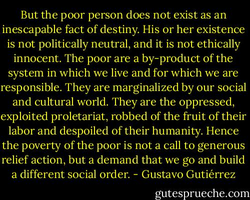 But the poor person does not exist as an inescapable fact of destiny. His or her existence is not politically neutral, and it is not ethically innocent. The poor are a by-product of the system in which we live and for which we are responsible. They are marginalized by our social and cultural world. They are the oppressed, exploited proletariat, robbed of the fruit of their labor and despoiled of their humanity. Hence the poverty of the poor is not a call to generous relief action, but a demand that we go and build a different social order. - Gustavo Gutiérrez
