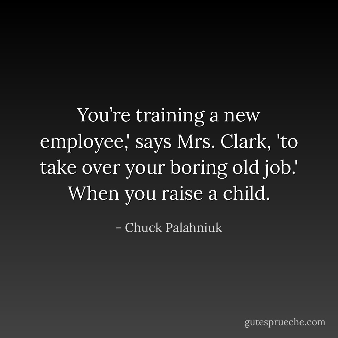You’re training a new employee,' says Mrs. Clark, 'to take over your boring old job.' When you raise a child. - Chuck Palahniuk