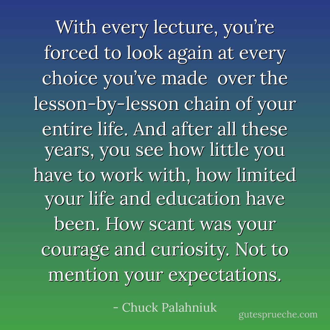 With every lecture, you’re forced to look again at every choice you’ve made <br />over the lesson-by-lesson chain of your entire life. And after all these years, you see how little you have to work with, how limited your life and education have been. How scant was your courage and curiosity. Not to mention your expectations. - Chuck Palahniuk
