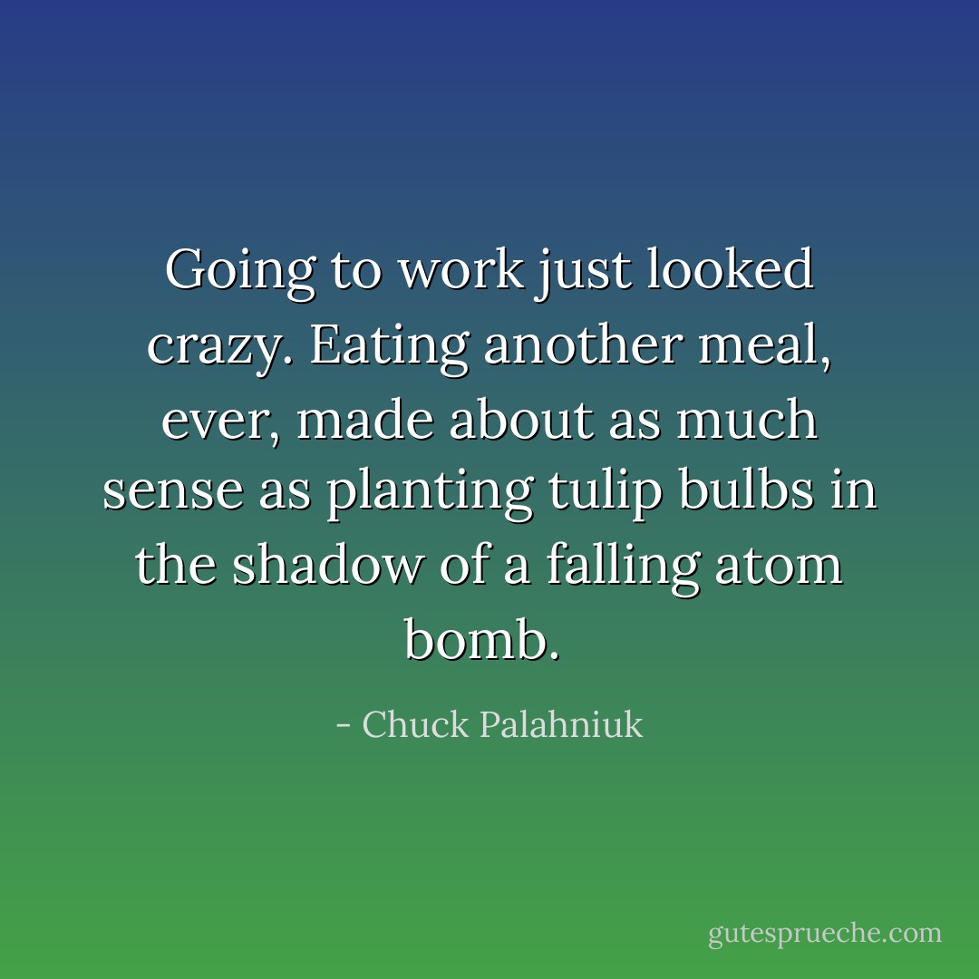 Going to work just looked crazy. Eating another meal, ever, made about as much sense as planting tulip bulbs in the shadow of a falling atom bomb.  - Chuck Palahniuk
