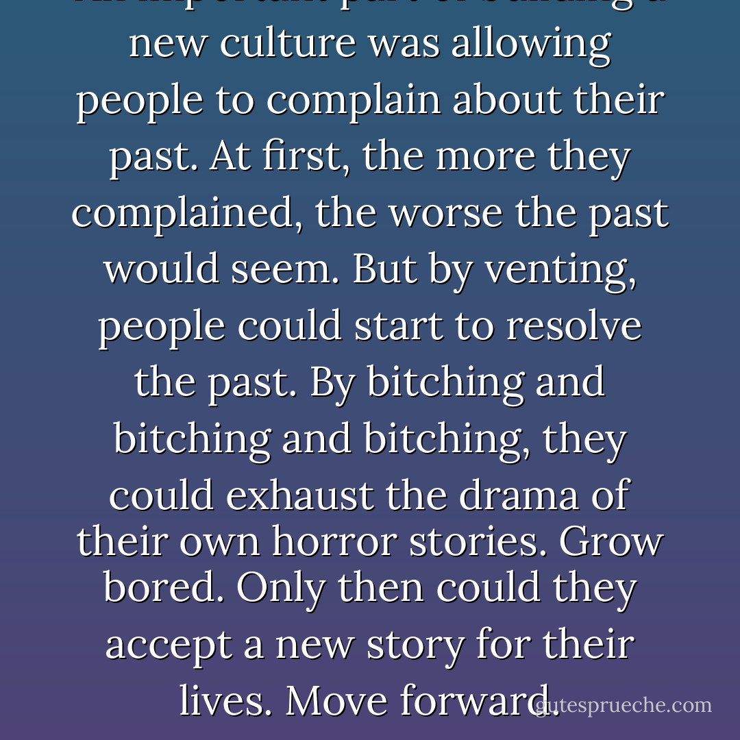An important part of building a new culture was allowing people to complain about their past. At first, the more they complained, the worse the past would seem. But by venting, people could start to resolve the past. By bitching and bitching and bitching, they could exhaust the drama of their own horror stories. Grow bored. Only then could they accept a new story for their lives. Move forward. - Chuck Palahniuk