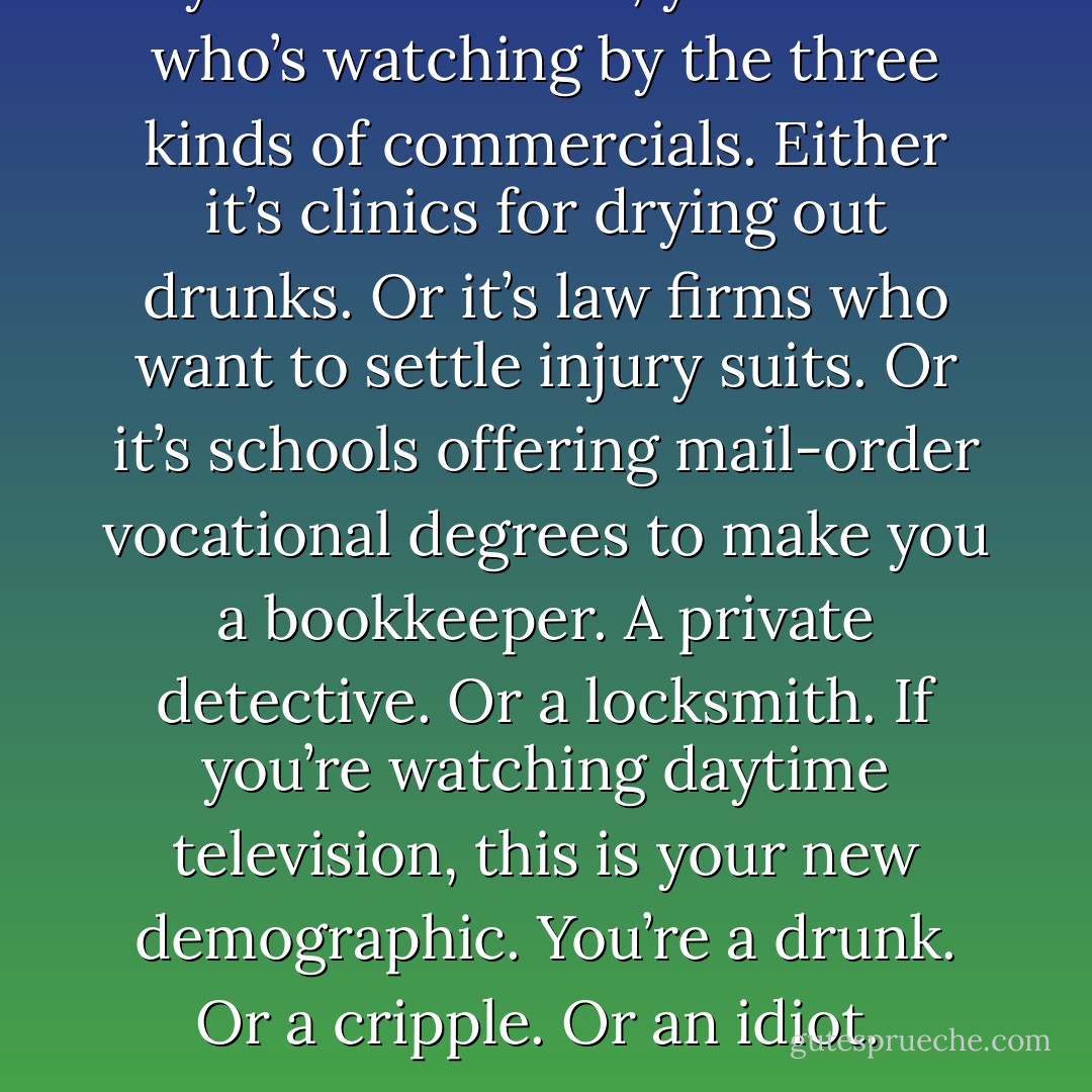 Daytime television, you can tell who’s watching by the three kinds of commercials. Either it’s clinics for drying out drunks. Or it’s law firms who want to settle injury suits. Or it’s schools offering mail-order vocational degrees to make you a bookkeeper. A private detective. Or a locksmith. If you’re watching daytime television, this is your new demographic. You’re a drunk. Or a cripple. Or an idiot.  - Chuck Palahniuk