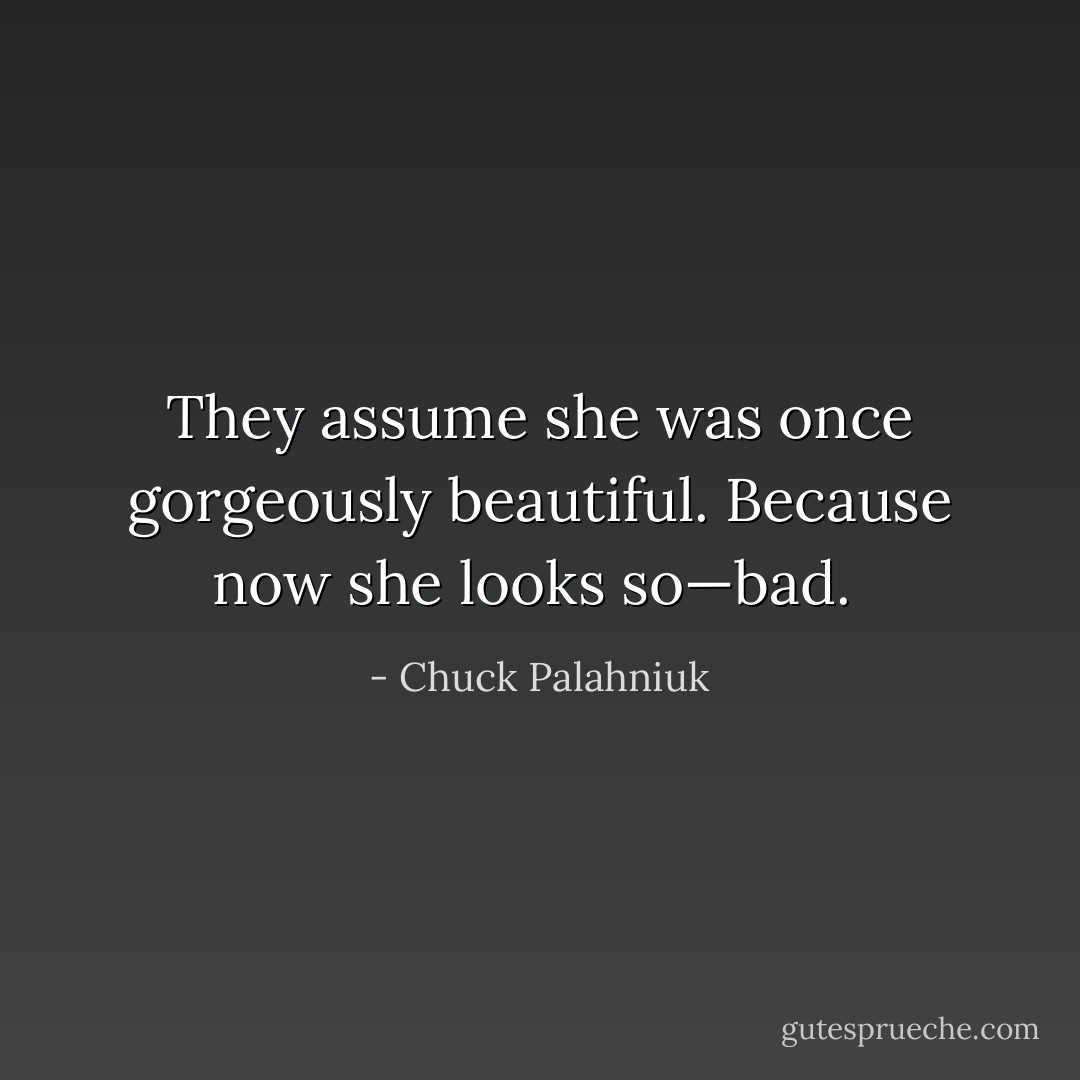 They assume she was once gorgeously beautiful. Because now she looks so—bad.  - Chuck Palahniuk